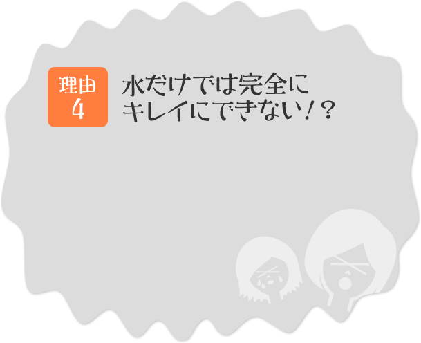理由その4 水だけでは完全にキレイにできない!?