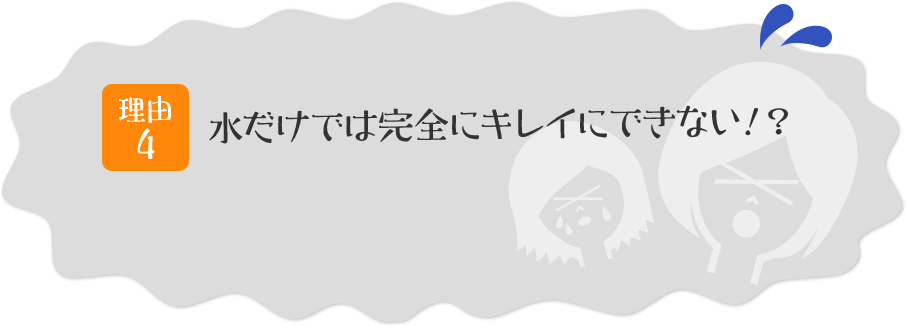 理由その4 水だけでは完全にキレイにできない!?