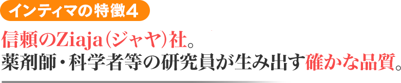 インティマの特徴4 信頼と安心のZiaja(ジャヤ)社。薬剤師・科学者等の研究員が生み出す確かな品質。